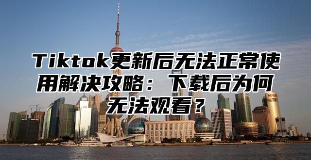 Tiktok更新后无法正常使用解决攻略：下载后为何无法观看？