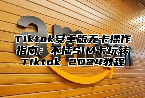 Tiktok安卓版无卡操作指南：不插SIM卡玩转Tiktok 2025教程