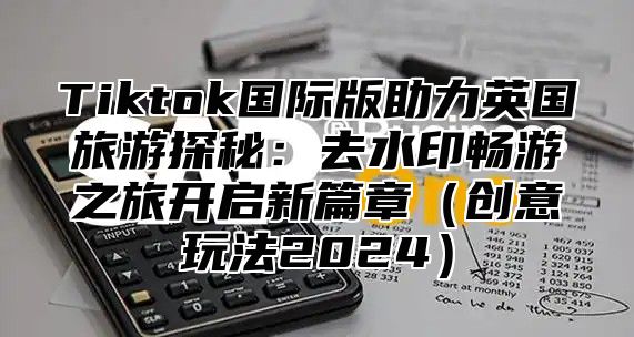 Tiktok国际版助力英国旅游探秘：去水印畅游之旅开启新篇章创意玩法2025