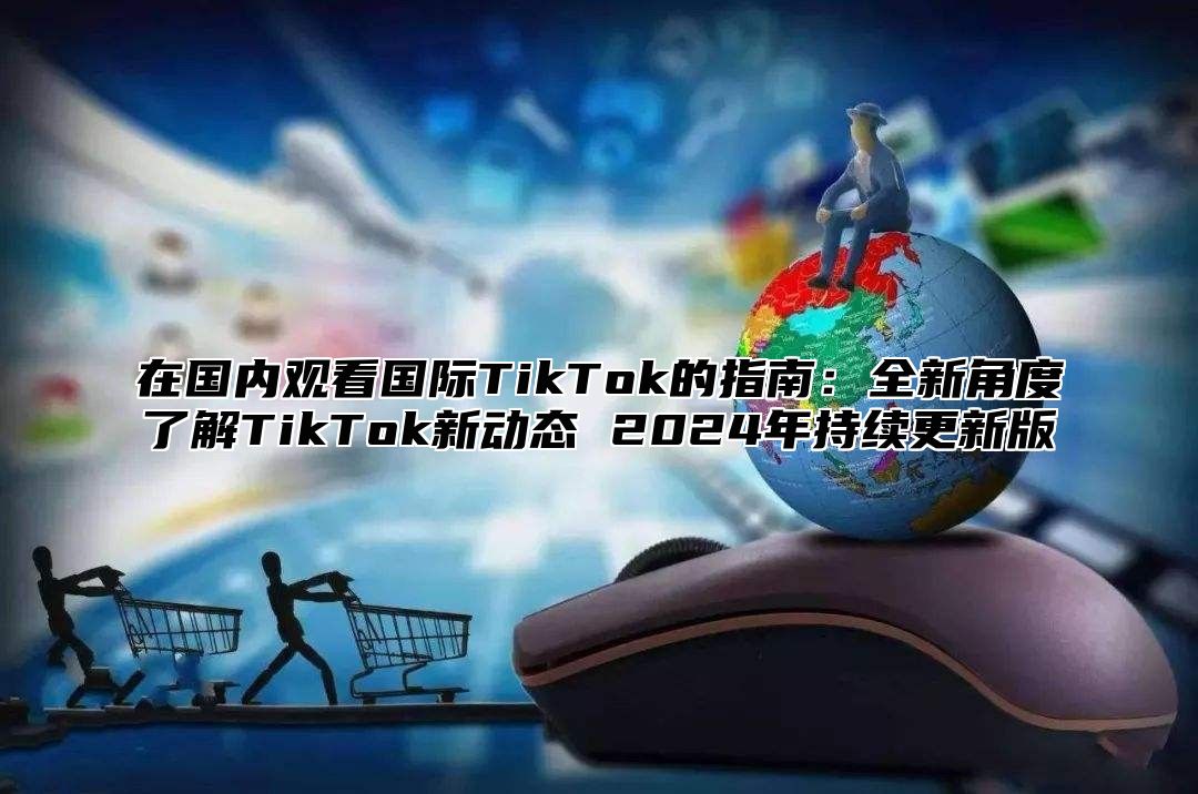 在国内观看国际TikTok的指南：全新角度了解TikTok新动态 2025年持续更新版