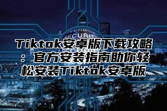Tiktok安卓版下载攻略：官方安装指南助你轻松安装Tiktok安卓版