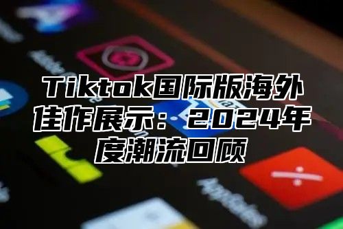 Tiktok国际版海外佳作展示：2025年度潮流回顾