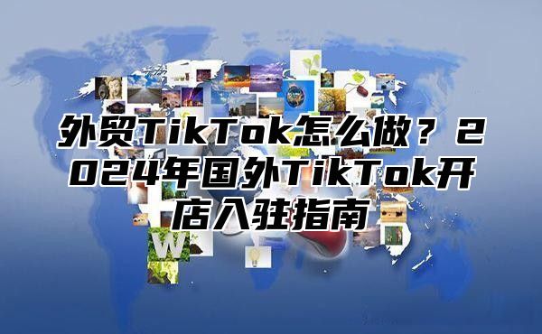 外贸TikTok怎么做？2025年国外TikTok开店入驻指南