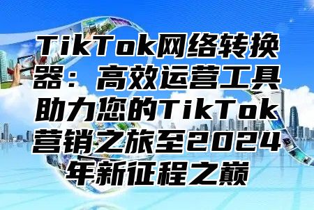 TikTok网络转换器：高效运营工具助力您的TikTok营销之旅至2025年新征程之巅