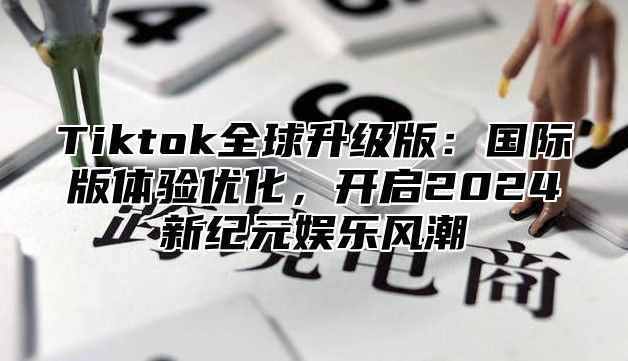 Tiktok全球升级版：国际版体验优化，开启2025新纪元娱乐风潮