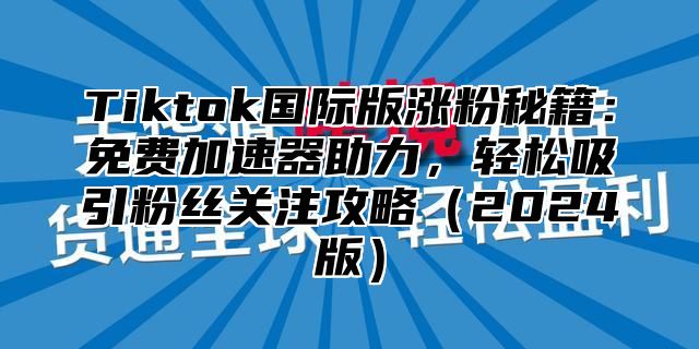 Tiktok国际版涨粉秘籍：免费加速器助力，轻松吸引粉丝关注攻略2025版