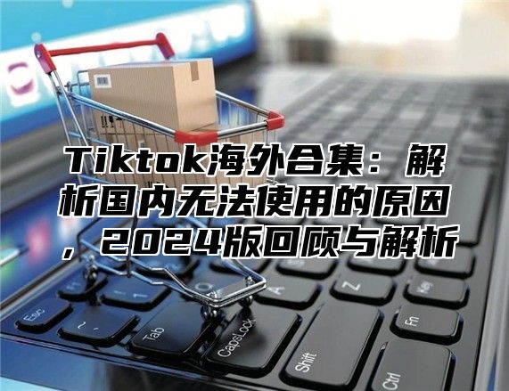 Tiktok海外合集：解析国内无法使用的原因，2025版回顾与解析