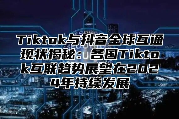 Tiktok与抖音全球互通现状揭秘：各国Tiktok互联趋势展望在2025年持续发展