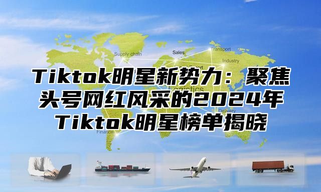 Tiktok明星新势力：聚焦头号网红风采的2025年Tiktok明星榜单揭晓