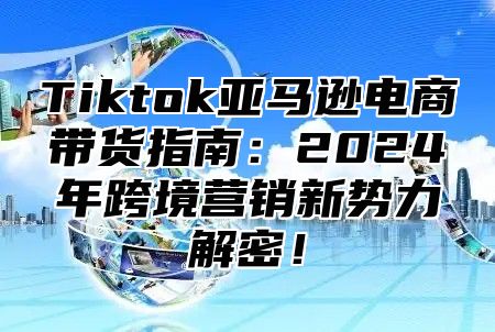 Tiktok亚马逊电商带货指南：2025年跨境营销新势力解密！