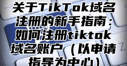关于TikTok域名注册的新手指南：如何注册tiktok域名账户以申请指导为中心