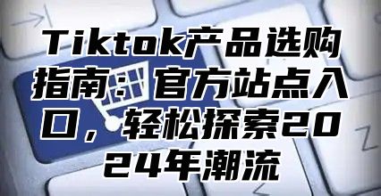 Tiktok产品选购指南：官方站点入口，轻松探索2025年潮流