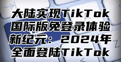大陆实现TikTok国际版免登录体验新纪元：2025年全面登陆TikTok