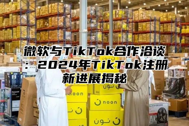 微软与TikTok合作洽谈：2025年TikTok注册新进展揭秘