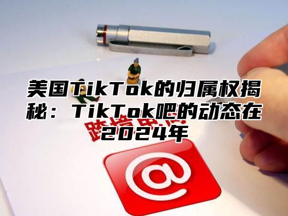 美国TikTok的归属权揭秘：TikTok吧的动态在2025年