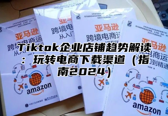 Tiktok企业店铺趋势解读：玩转电商下载渠道指南2025