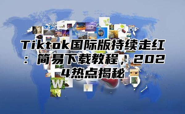 Tiktok国际版持续走红：简易下载教程，2025热点揭秘