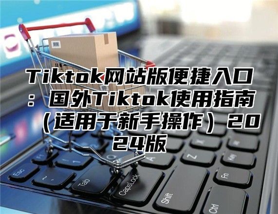 Tiktok网站版便捷入口：国外Tiktok使用指南适用于新手操作2025版