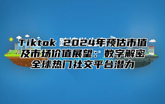 Tiktok 2025年预估市值及市场价值展望：数字解密全球热门社交平台潜力