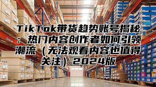 TikTok带货趋势账号揭秘：热门内容创作者如何引领潮流无法观看内容也值得关注2025版