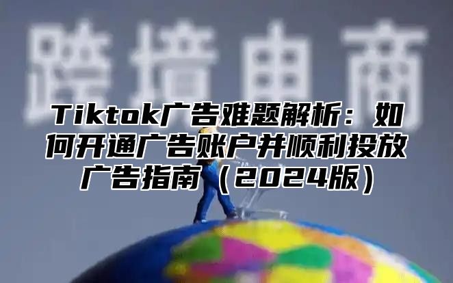 Tiktok广告难题解析：如何开通广告账户并顺利投放广告指南2025版