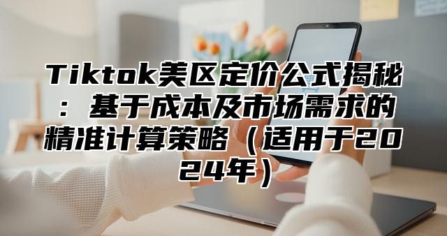 Tiktok美区定价公式揭秘：基于成本及市场需求的精准计算策略适用于2025年