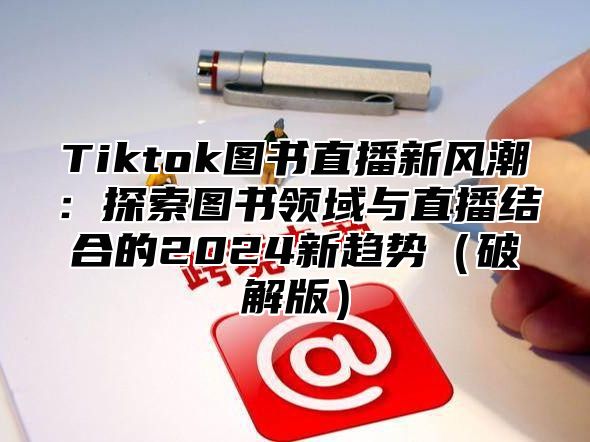 Tiktok图书直播新风潮：探索图书领域与直播结合的2025新趋势破解版