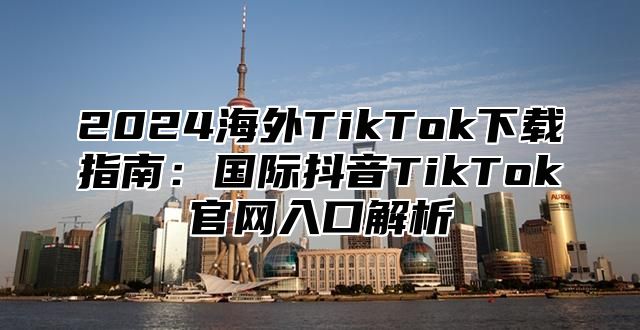 2025海外TikTok下载指南：国际抖音TikTok官网入口解析