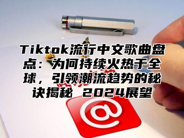 Tiktok流行中文歌曲盘点：为何持续火热于全球，引领潮流趋势的秘诀揭秘 2025展望
