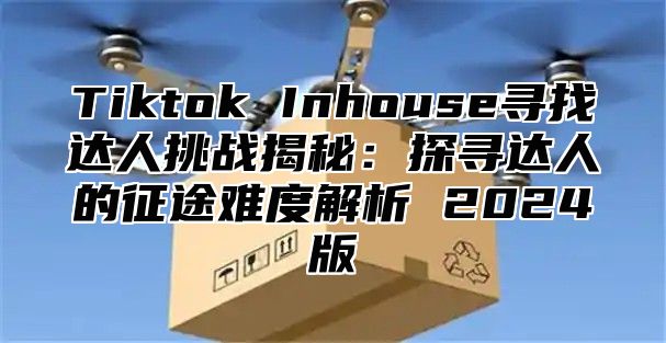 Tiktok Inhouse寻找达人挑战揭秘：探寻达人的征途难度解析 2025版