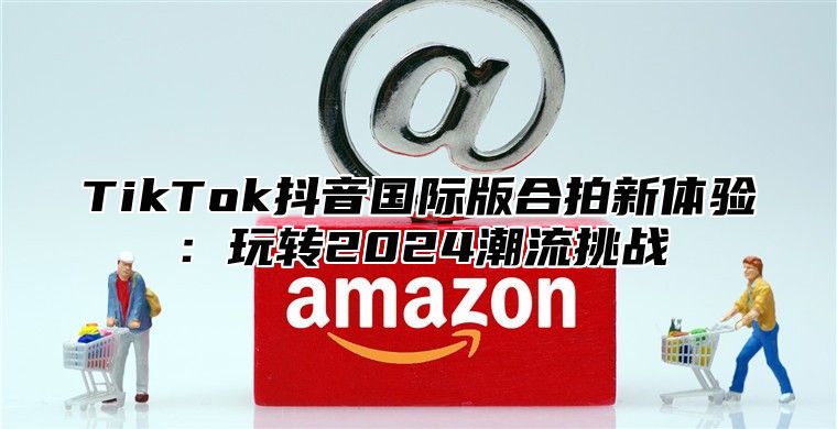 TikTok抖音国际版合拍新体验：玩转2025潮流挑战