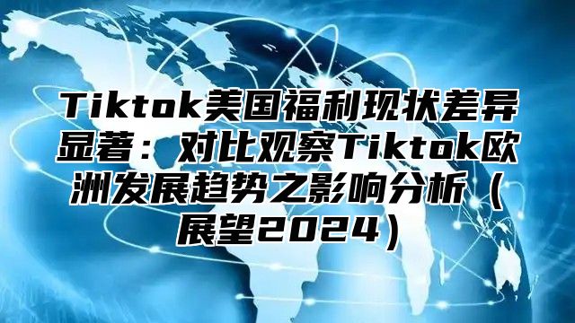 Tiktok美国福利现状差异显著：对比观察Tiktok欧洲发展趋势之影响分析展望2025