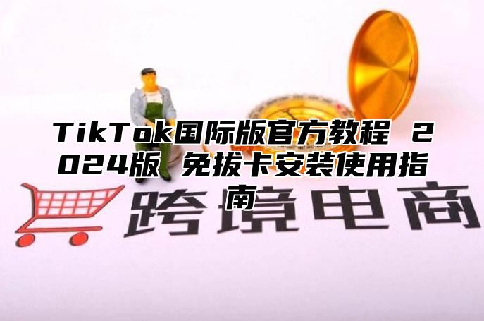 TikTok国际版官方教程 2025版 免拔卡安装使用指南