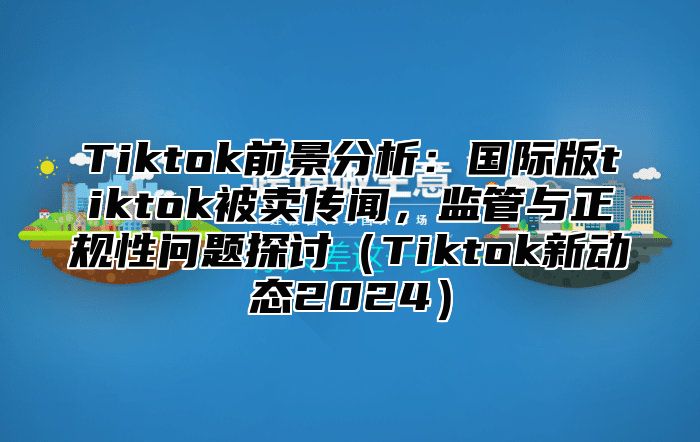 Tiktok前景分析：国际版tiktok被卖传闻，监管与正规性问题探讨Tiktok新动态2025