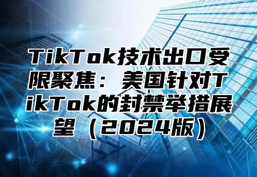 TikTok技术出口受限聚焦：美国针对TikTok的封禁举措展望2025版