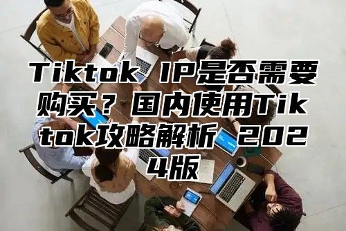 Tiktok IP是否需要购买？国内使用Tiktok攻略解析 2025版