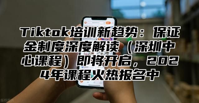 Tiktok培训新趋势：保证金制度深度解读深圳中心课程即将开启，2025年课程火热报名中