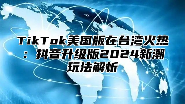 TikTok美国版在台湾火热：抖音升级版2025新潮玩法解析