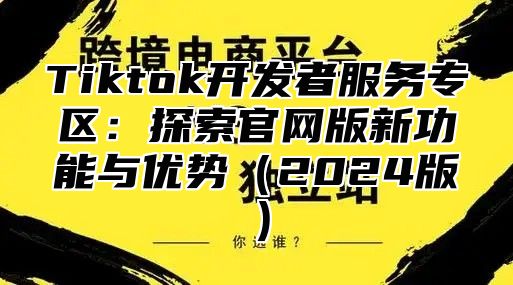 Tiktok开发者服务专区：探索官网版新功能与优势2025版