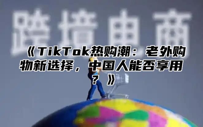 TikTok热购潮：老外购物新选择，中国人能否享用？