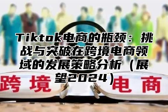 Tiktok电商的瓶颈：挑战与突破在跨境电商领域的发展策略分析展望2025
