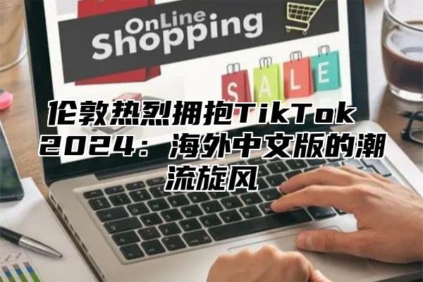 伦敦热烈拥抱TikTok 2025海外中文版的潮流旋风