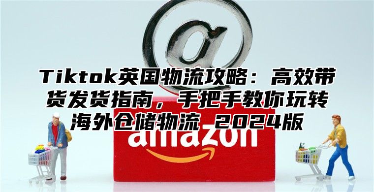 Tiktok英国物流攻略：高效带货发货指南，手把手教你玩转海外仓储物流 2025版