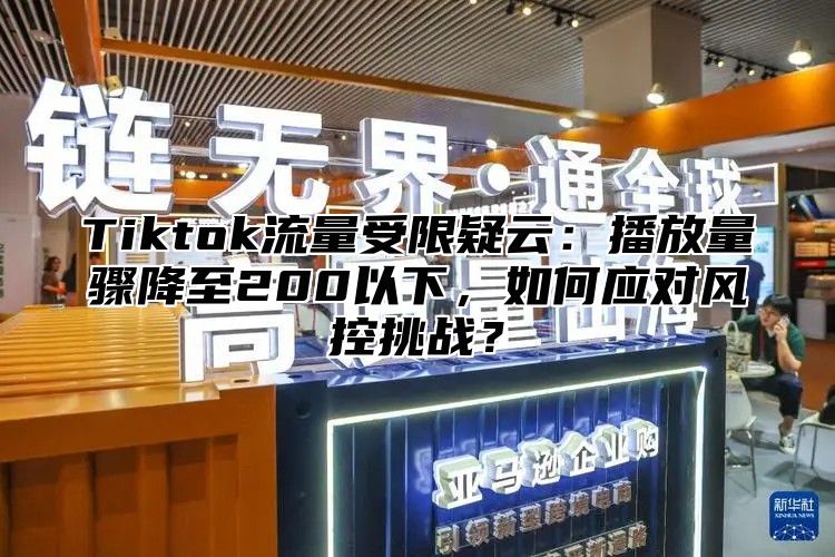 Tiktok流量受限疑云：播放量骤降至200以下，如何应对风控挑战？