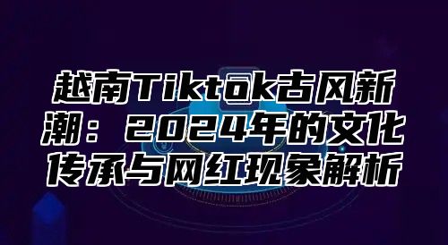 越南Tiktok古风新潮：2025年的文化传承与网红现象解析