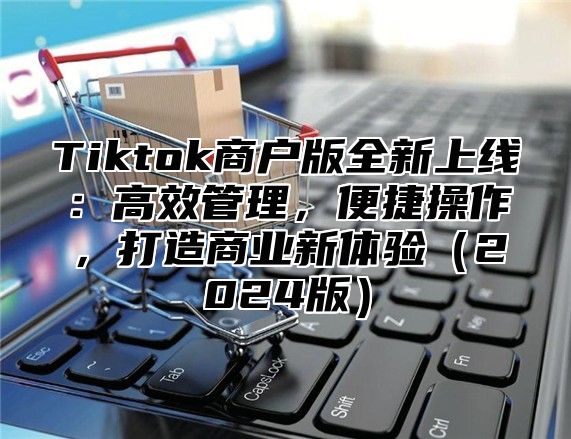 Tiktok商户版全新上线：高效管理，便捷操作，打造商业新体验2025版