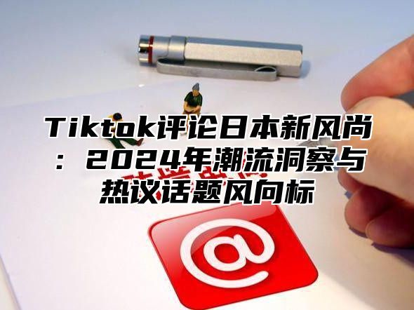 Tiktok评论日本新风尚：2025年潮流洞察与热议话题风向标