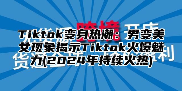 Tiktok变身热潮：男变美女现象揭示Tiktok火爆魅力(2025年持续火热)