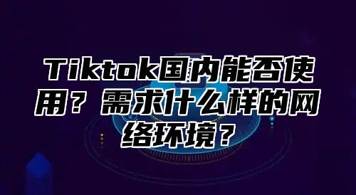 Tiktok国内能否使用？需求什么样的网络环境？