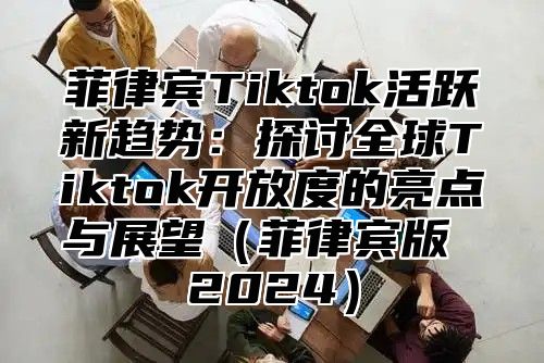 菲律宾Tiktok活跃新趋势：探讨全球Tiktok开放度的亮点与展望菲律宾版 2025